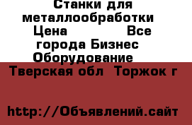 Станки для металлообработки › Цена ­ 20 000 - Все города Бизнес » Оборудование   . Тверская обл.,Торжок г.